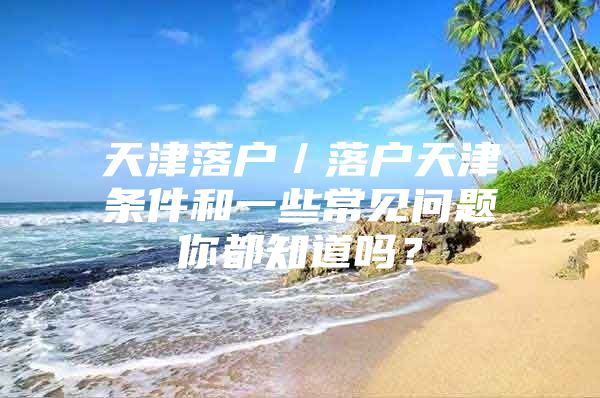 天津落户／落户天津条件和一些常见问题你都知道吗？
