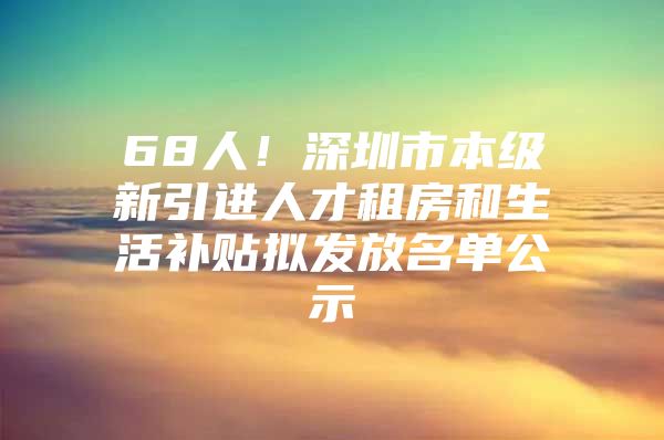 68人！深圳市本级新引进人才租房和生活补贴拟发放名单公示