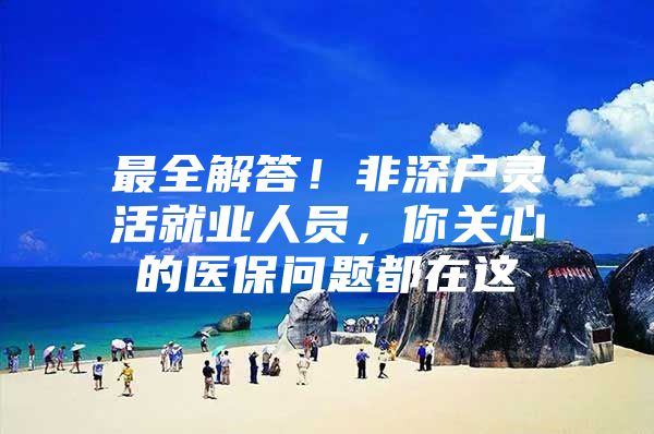 最全解答！非深户灵活就业人员，你关心的医保问题都在这