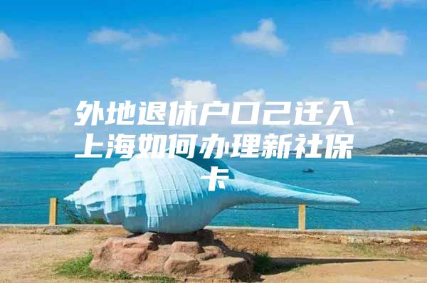 外地退休户口己迁入上海如何办理新社保卡