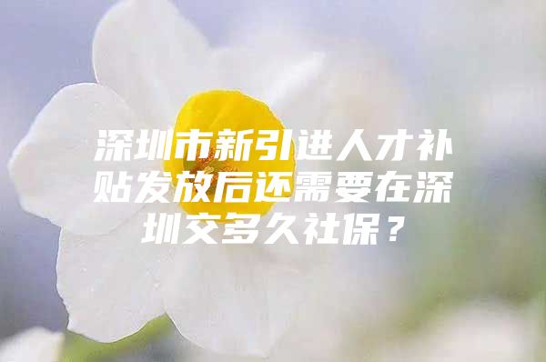 深圳市新引进人才补贴发放后还需要在深圳交多久社保？