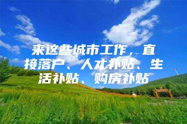 来这些城市工作，直接落户、人才补贴、生活补贴、购房补贴
