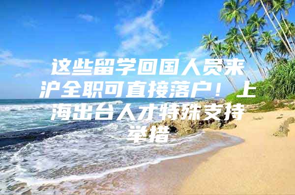 这些留学回国人员来沪全职可直接落户！上海出台人才特殊支持举措