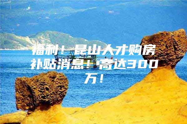 福利！昆山人才购房补贴消息！高达300万！