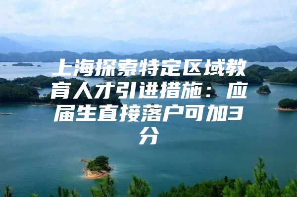 上海探索特定区域教育人才引进措施：应届生直接落户可加3分