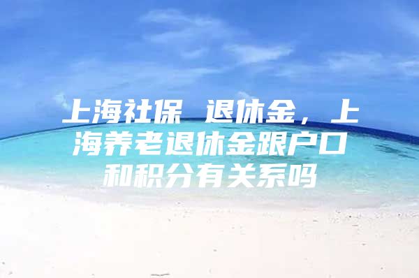 上海社保 退休金，上海养老退休金跟户口和积分有关系吗