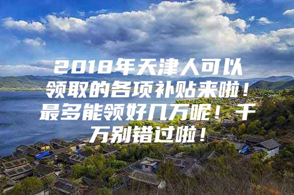 2018年天津人可以领取的各项补贴来啦！最多能领好几万呢！千万别错过啦！