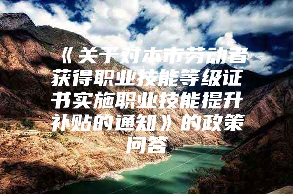 《关于对本市劳动者获得职业技能等级证书实施职业技能提升补贴的通知》的政策问答