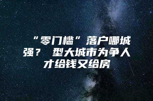 “零门槛”落户哪城强？Ⅱ型大城市为争人才给钱又给房
