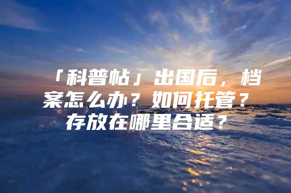「科普帖」出国后，档案怎么办？如何托管？存放在哪里合适？
