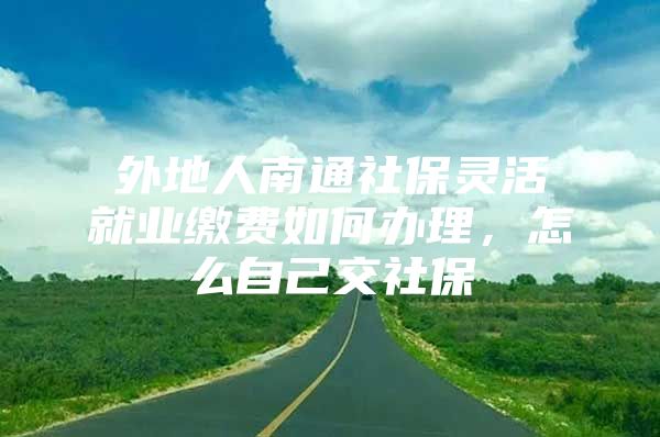 外地人南通社保灵活就业缴费如何办理，怎么自己交社保