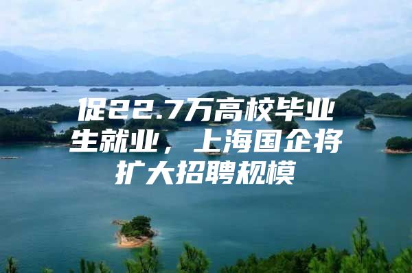 促22.7万高校毕业生就业，上海国企将扩大招聘规模
