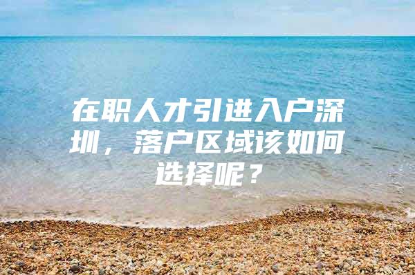 在职人才引进入户深圳，落户区域该如何选择呢？