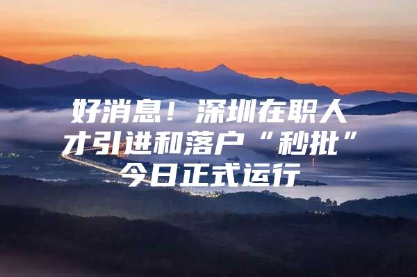 好消息！深圳在职人才引进和落户“秒批”今日正式运行