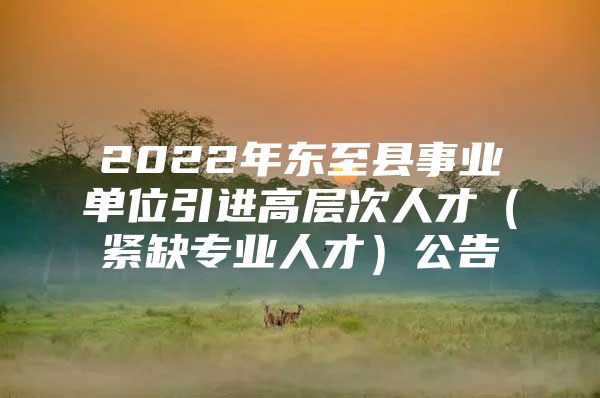 2022年东至县事业单位引进高层次人才（紧缺专业人才）公告