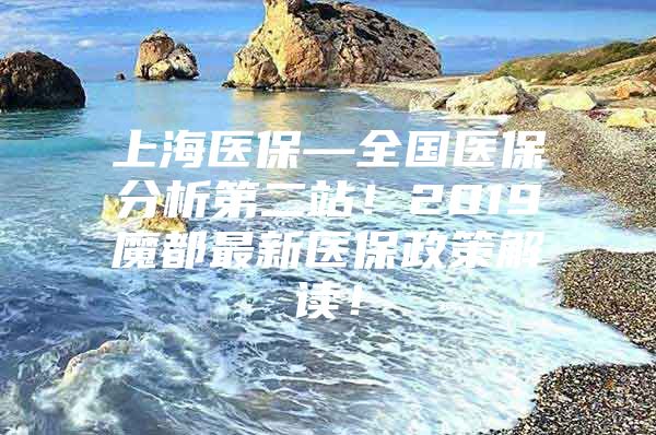 上海医保—全国医保分析第二站！2019魔都最新医保政策解读！