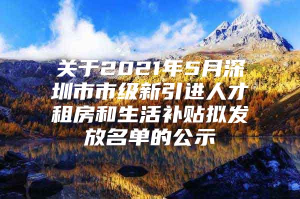 关于2021年5月深圳市市级新引进人才租房和生活补贴拟发放名单的公示