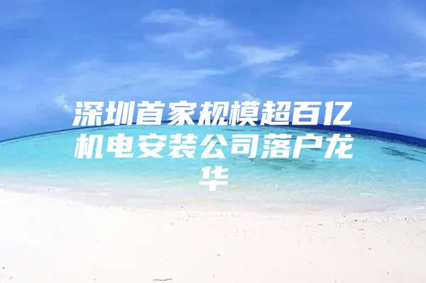 深圳首家规模超百亿机电安装公司落户龙华