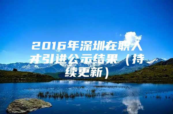 2016年深圳在职人才引进公示结果（持续更新）