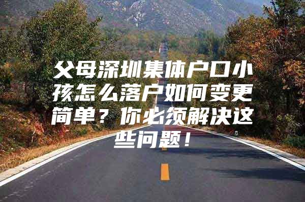 父母深圳集体户口小孩怎么落户如何变更简单？你必须解决这些问题！