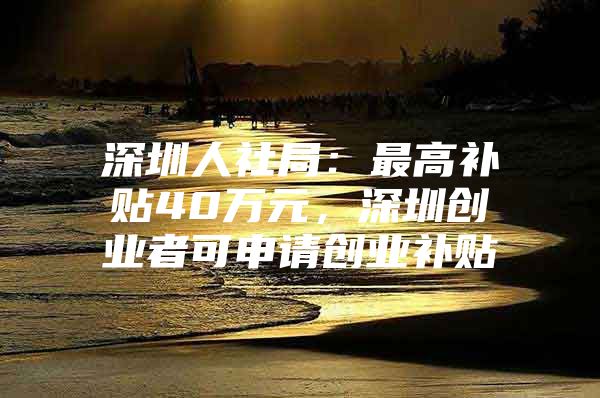 深圳人社局：最高补贴40万元，深圳创业者可申请创业补贴