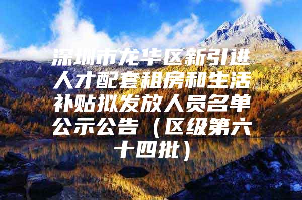 深圳市龙华区新引进人才配套租房和生活补贴拟发放人员名单公示公告（区级第六十四批）
