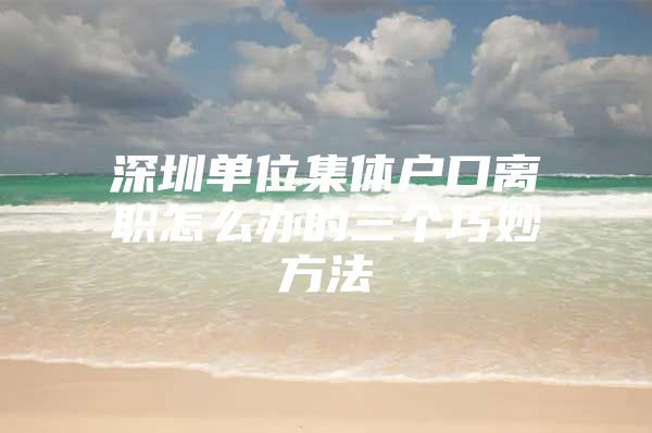 深圳单位集体户口离职怎么办的三个巧妙方法