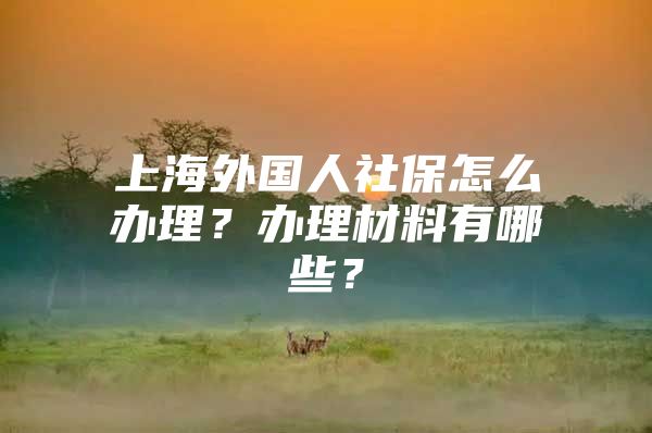 上海外国人社保怎么办理？办理材料有哪些？