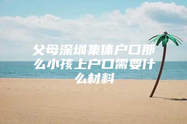 父母深圳集体户口那么小孩上户口需要什么材料