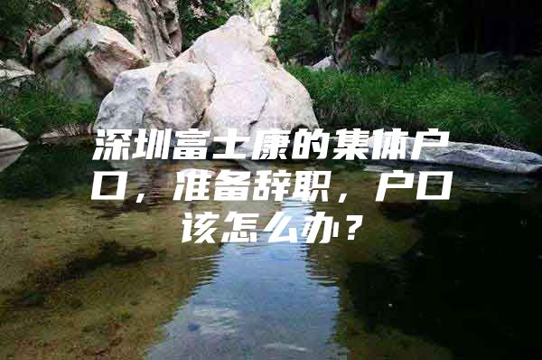 深圳富士康的集体户口，准备辞职，户口该怎么办？