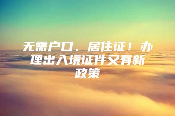 无需户口、居住证！办理出入境证件又有新政策