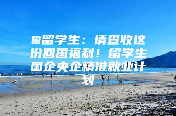 @留学生：请查收这份回国福利！留学生国企央企精准就业计划