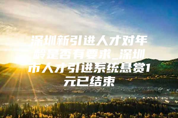 深圳新引进人才对年龄是否有要求_深圳市人才引进系统悬赏1元已结束