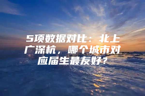 5项数据对比：北上广深杭，哪个城市对应届生最友好？