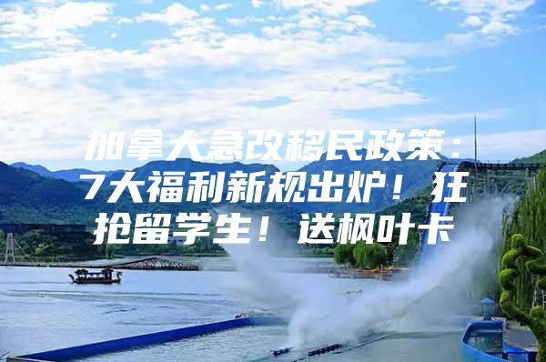 加拿大急改移民政策：7大福利新规出炉！狂抢留学生！送枫叶卡