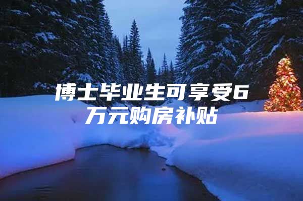 博士毕业生可享受6万元购房补贴