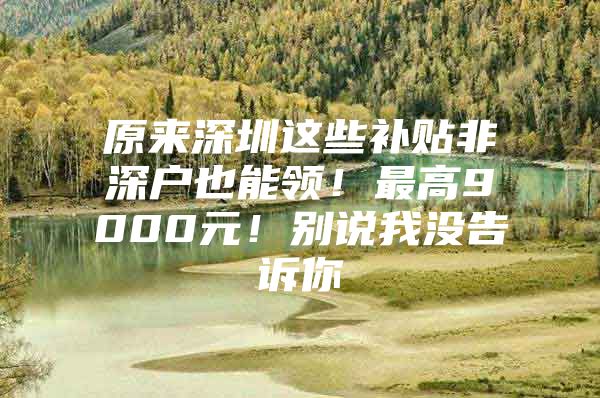 原来深圳这些补贴非深户也能领！最高9000元！别说我没告诉你