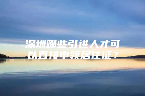 深圳哪些引进人才可以直接申领居住证？