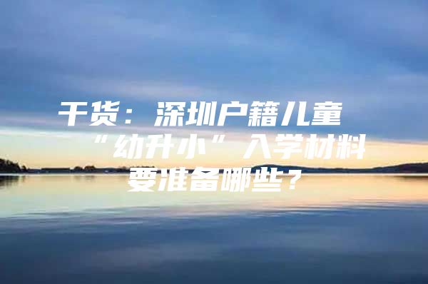 干货：深圳户籍儿童“幼升小”入学材料要准备哪些？