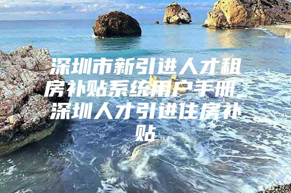 深圳市新引进人才租房补贴系统用户手册_深圳人才引进住房补贴
