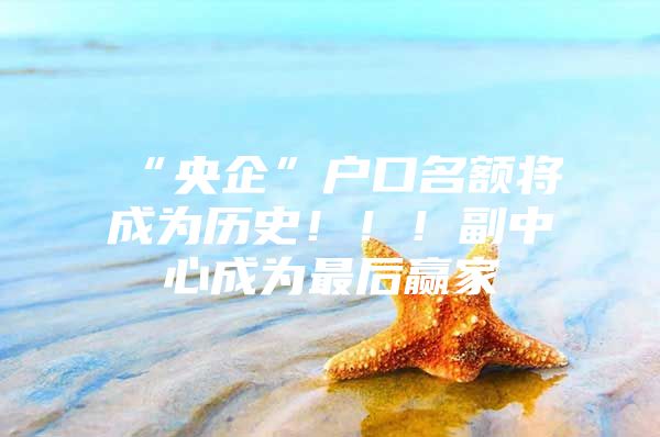 “央企”户口名额将成为历史！！！副中心成为最后赢家