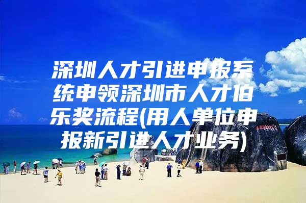 深圳人才引进申报系统申领深圳市人才伯乐奖流程(用人单位申报新引进人才业务)