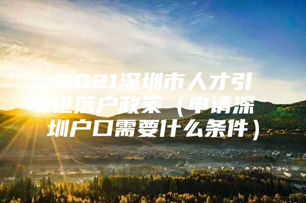 2021深圳市人才引进落户政策（申请深圳户口需要什么条件）