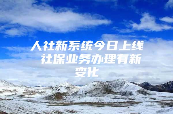 人社新系统今日上线 社保业务办理有新变化