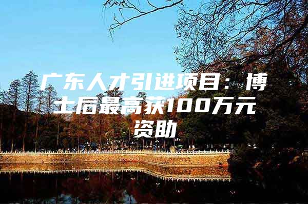 广东人才引进项目：博士后最高获100万元资助