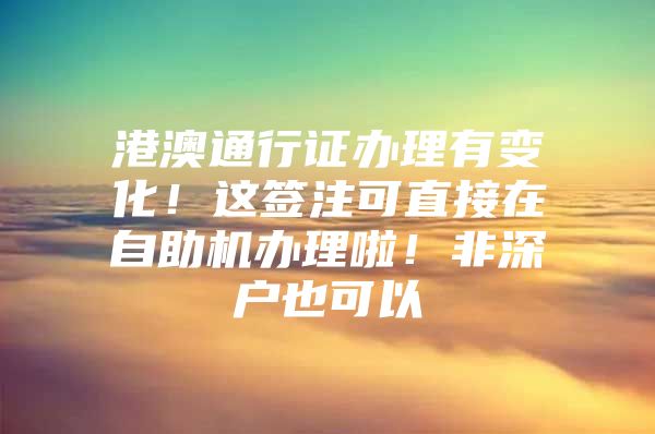 港澳通行证办理有变化！这签注可直接在自助机办理啦！非深户也可以