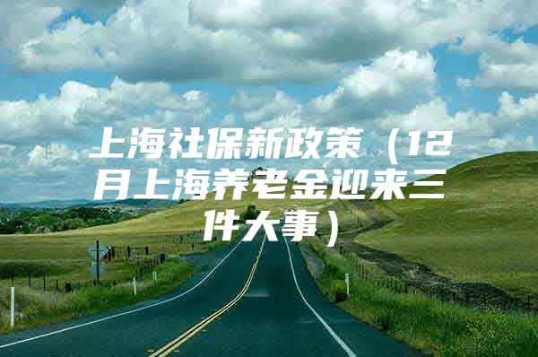 上海社保新政策（12月上海养老金迎来三件大事）