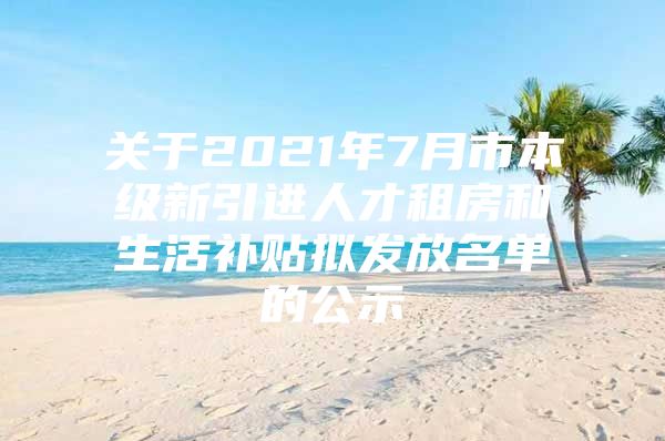 关于2021年7月市本级新引进人才租房和生活补贴拟发放名单的公示