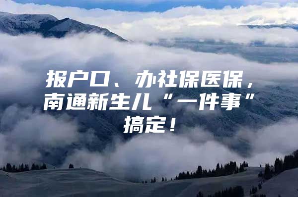 报户口、办社保医保，南通新生儿“一件事”搞定！