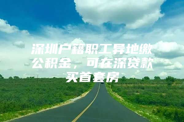 深圳户籍职工异地缴公积金，可在深贷款买首套房